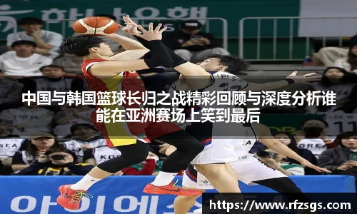 中国与韩国篮球长归之战精彩回顾与深度分析谁能在亚洲赛场上笑到最后
